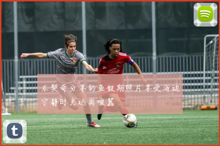 东契奇分享钓鱼假期照片享受海边宁静时光远离喧嚣
