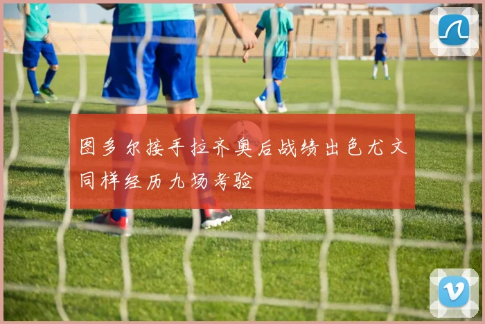 图多尔接手拉齐奥后战绩出色尤文同样经历九场考验