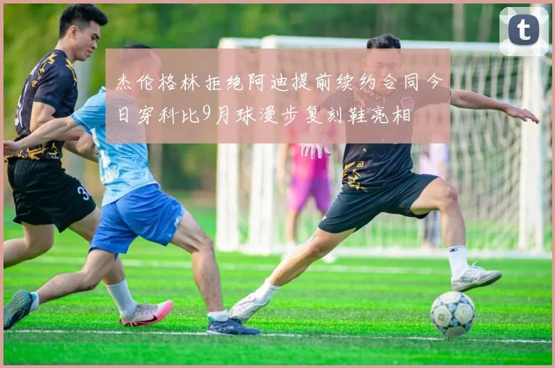 杰伦格林拒绝阿迪提前续约合同今日穿科比9月球漫步复刻鞋亮相