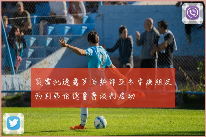 莫雷托透露罗马热那亚冬季换租皮西利弗伦德鲁普谈判启动