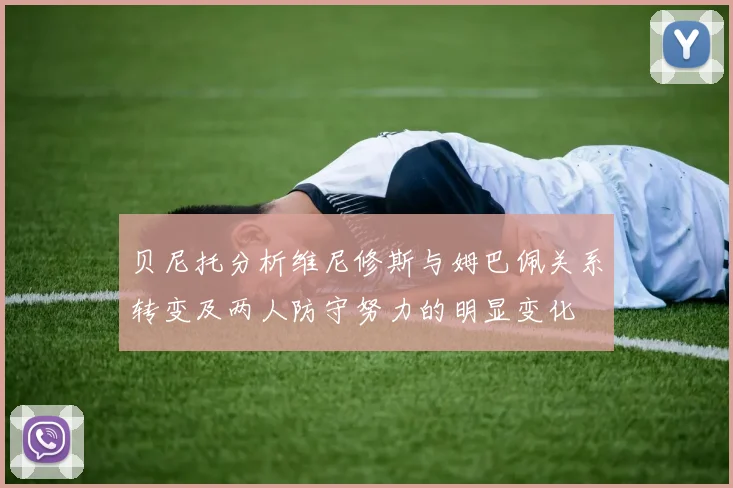 贝尼托分析维尼修斯与姆巴佩关系转变及两人防守努力的明显变化