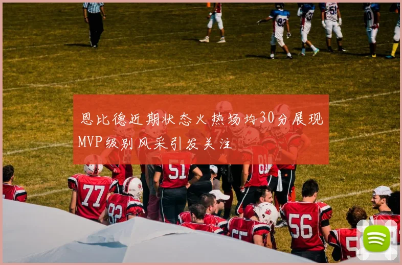 恩比德近期状态火热场均30分展现MVP级别风采引发关注