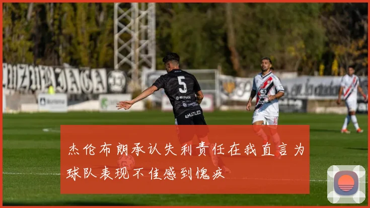 杰伦布朗承认失利责任在我直言为球队表现不佳感到愧疚