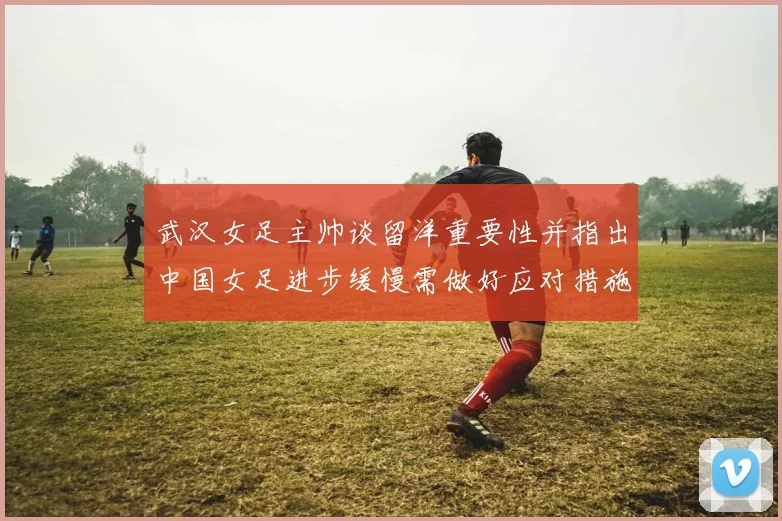 武汉女足主帅谈留洋重要性并指出中国女足进步缓慢需做好应对措施