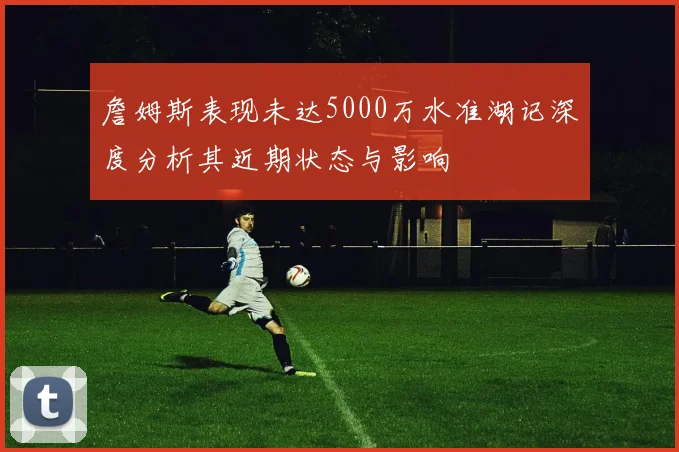 詹姆斯表现未达5000万水准湖记深度分析其近期状态与影响