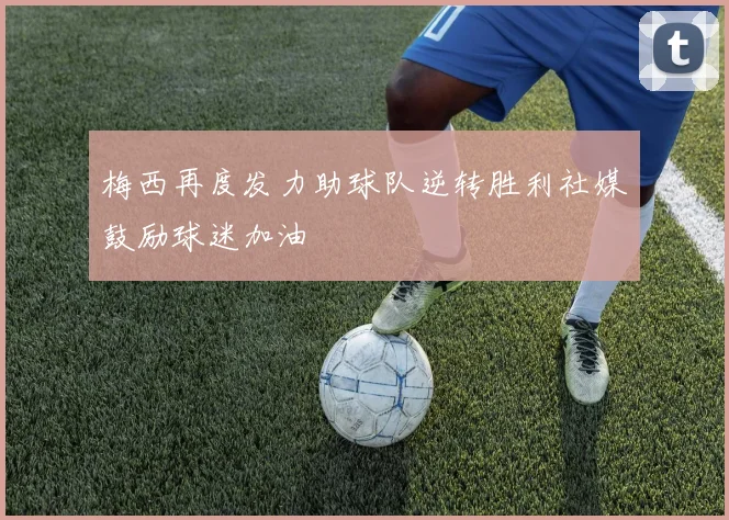 梅西再度发力助球队逆转胜利社媒鼓励球迷加油