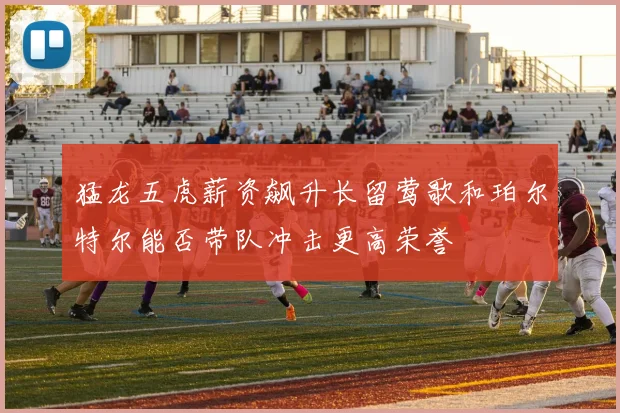 猛龙五虎薪资飙升长留莺歌和珀尔特尔能否带队冲击更高荣誉