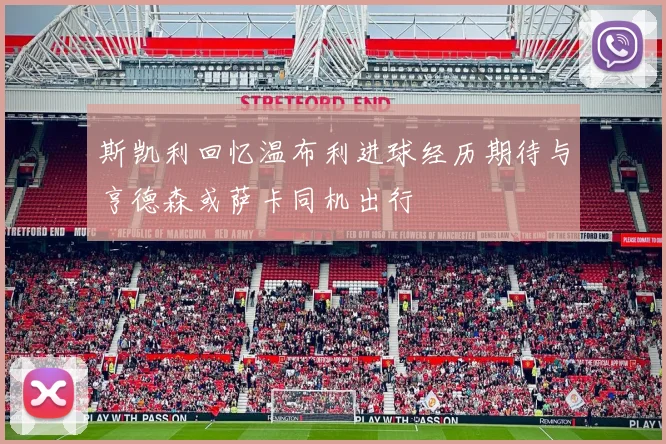 斯凯利回忆温布利进球经历期待与亨德森或萨卡同机出行