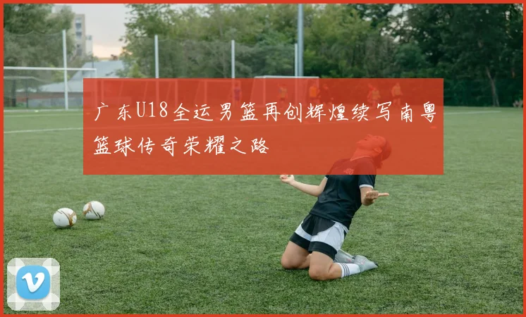 广东U18全运男篮再创辉煌续写南粤篮球传奇荣耀之路