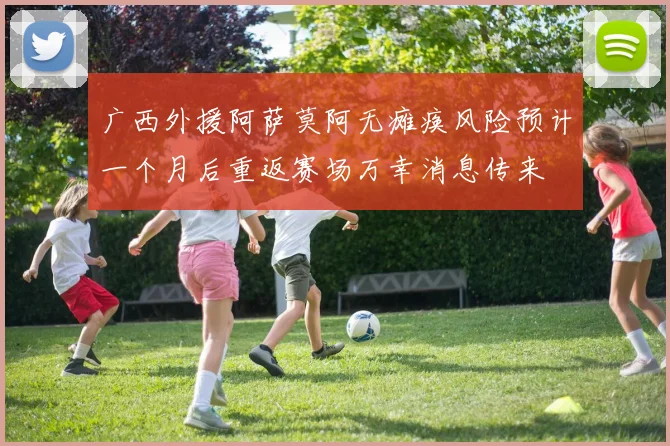 广西外援阿萨莫阿无瘫痪风险预计一个月后重返赛场万幸消息传来