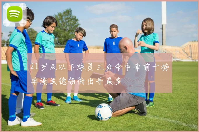 21岁及以下球员三分命中率前十榜单谢泼德领衔出手最多