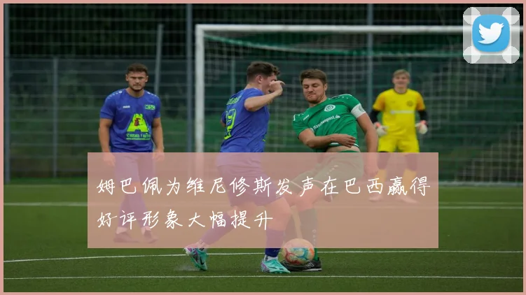 姆巴佩为维尼修斯发声在巴西赢得好评形象大幅提升