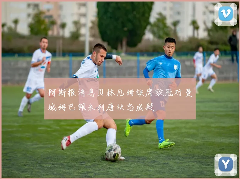 阿斯报消息贝林厄姆缺席欧冠对曼城姆巴佩米利唐状态成疑