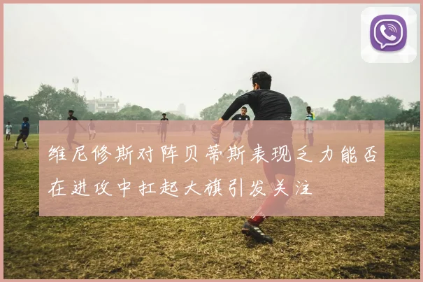 维尼修斯对阵贝蒂斯表现乏力能否在进攻中扛起大旗引发关注