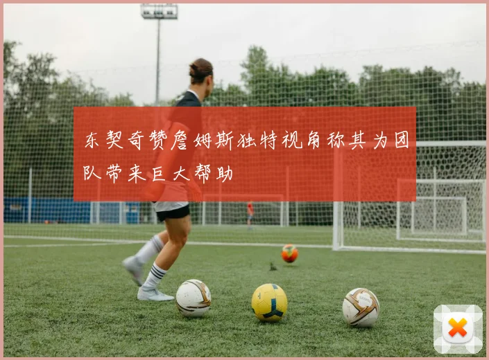 东契奇赞詹姆斯独特视角称其为团队带来巨大帮助