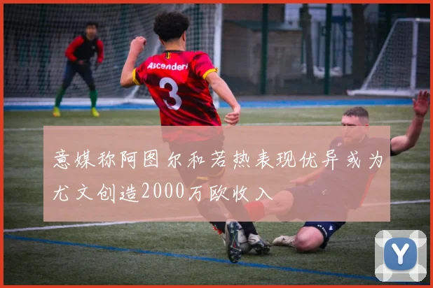 意媒称阿图尔和若热表现优异或为尤文创造2000万欧收入
