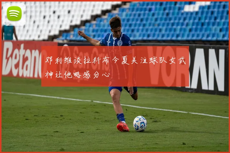 邓利维谈拉科布今夏关注球队女武神让他略感分心