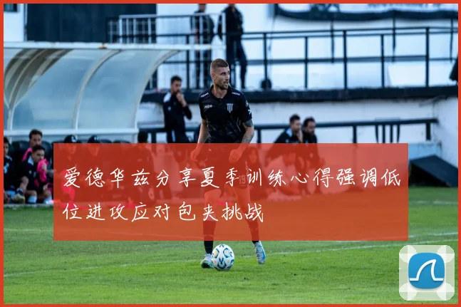 爱德华兹分享夏季训练心得强调低位进攻应对包夹挑战