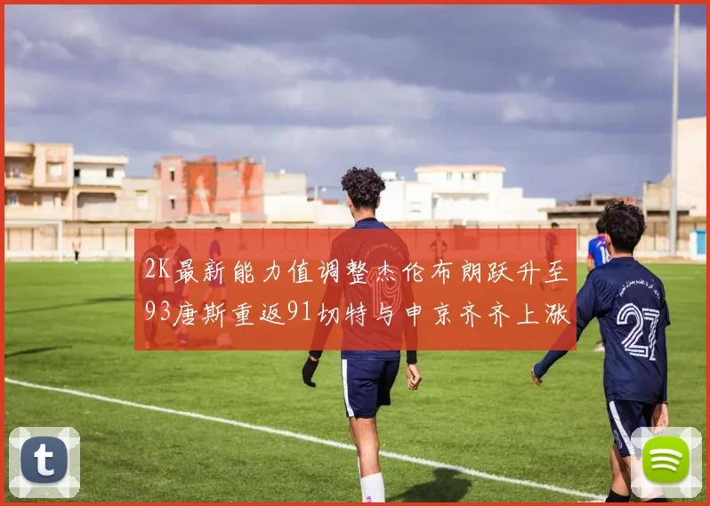 2K最新能力值调整杰伦布朗跃升至93唐斯重返91切特与申京齐齐上涨状元提升3分