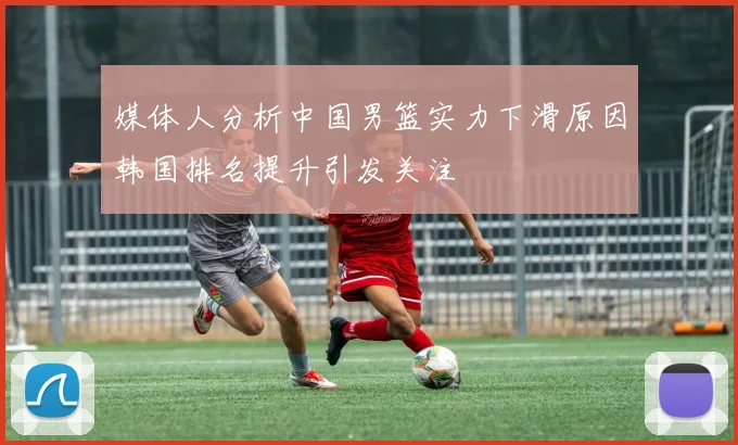 媒体人分析中国男篮实力下滑原因韩国排名提升引发关注