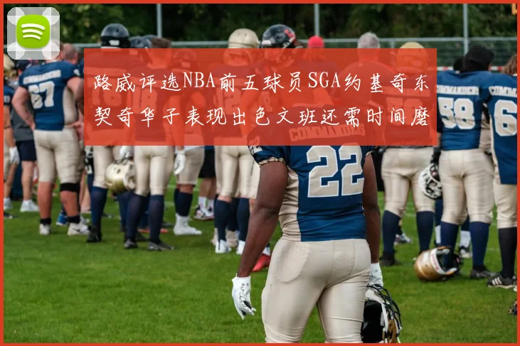 路威评选NBA前五球员SGA约基奇东契奇华子表现出色文班还需时间磨练
