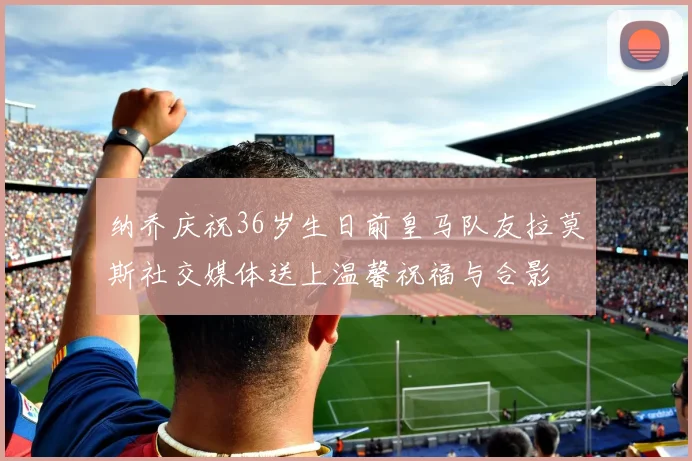 纳乔庆祝36岁生日前皇马队友拉莫斯社交媒体送上温馨祝福与合影