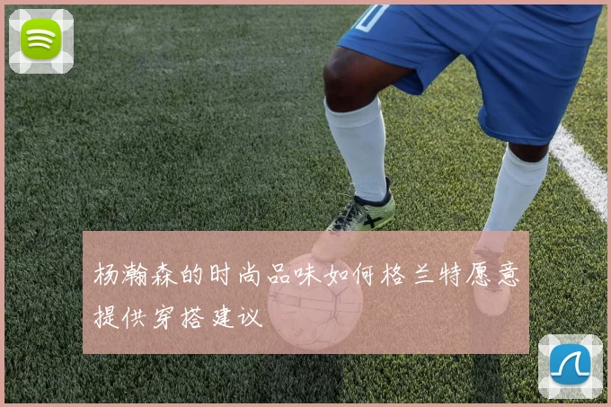 杨瀚森的时尚品味如何格兰特愿意提供穿搭建议