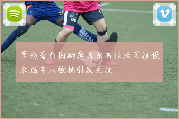 墨西哥前国脚奥马尔布拉沃因性侵未成年人被捕引发关注