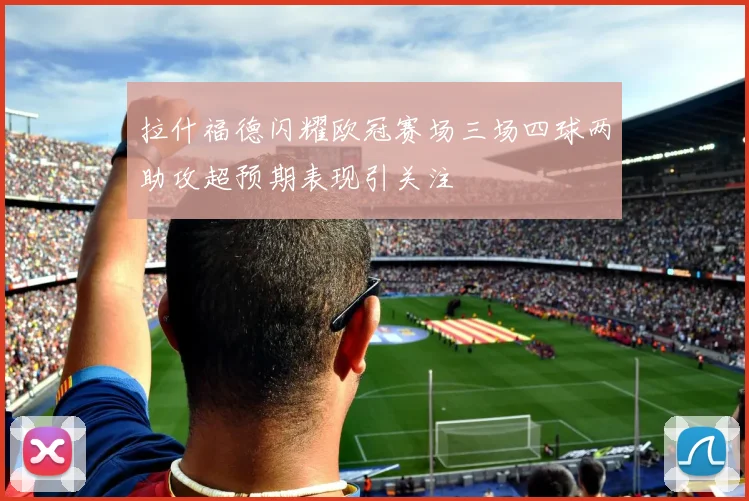 拉什福德闪耀欧冠赛场三场四球两助攻超预期表现引关注