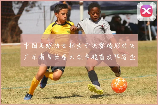 中国足球协会杯女子决赛精彩对决广东省与长春大众卓越首发阵容全面解析