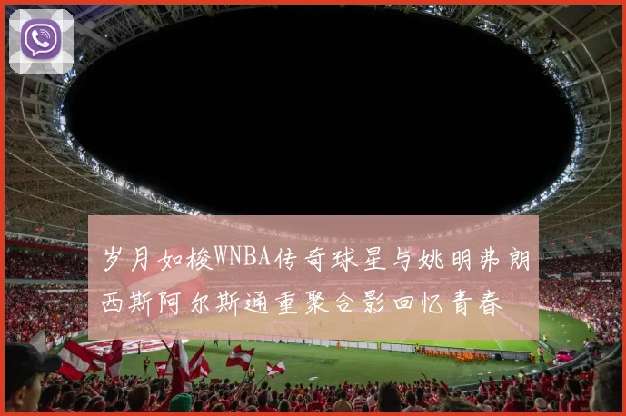 岁月如梭WNBA传奇球星与姚明弗朗西斯阿尔斯通重聚合影回忆青春