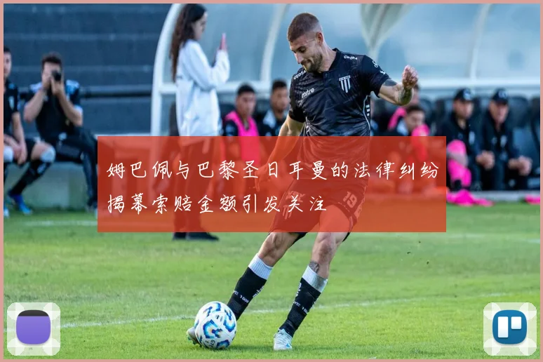 姆巴佩与巴黎圣日耳曼的法律纠纷揭幕索赔金额引发关注