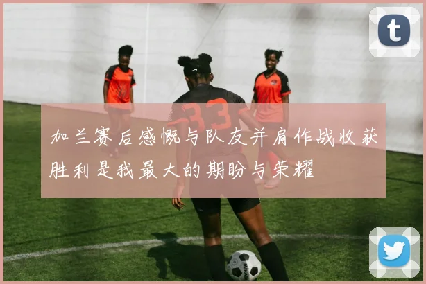 加兰赛后感慨与队友并肩作战收获胜利是我最大的期盼与荣耀